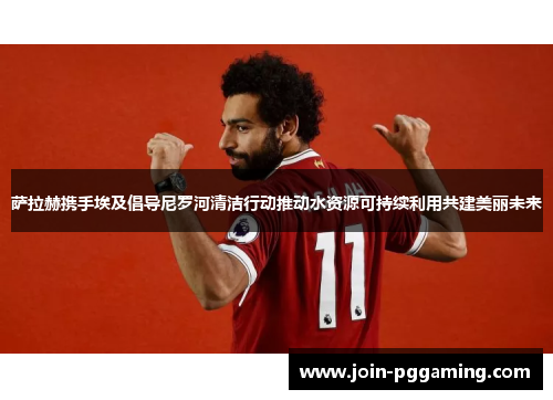 萨拉赫携手埃及倡导尼罗河清洁行动推动水资源可持续利用共建美丽未来
