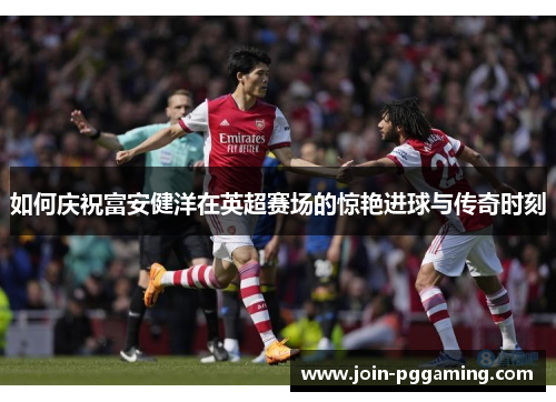 如何庆祝富安健洋在英超赛场的惊艳进球与传奇时刻