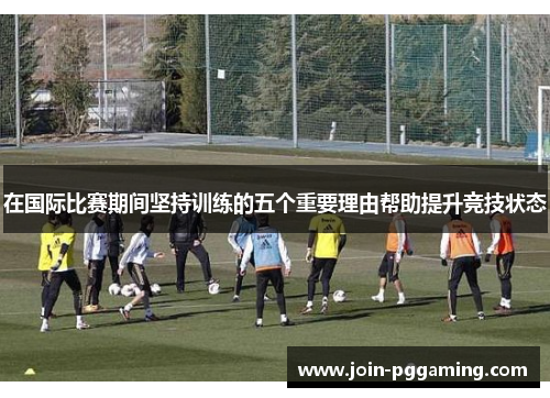在国际比赛期间坚持训练的五个重要理由帮助提升竞技状态