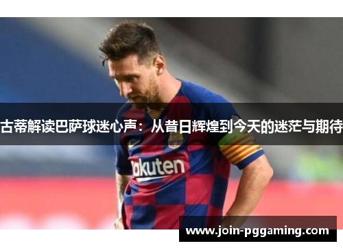 古蒂解读巴萨球迷心声：从昔日辉煌到今天的迷茫与期待
