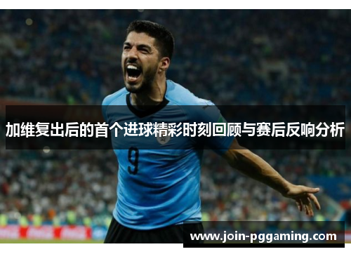 加维复出后的首个进球精彩时刻回顾与赛后反响分析