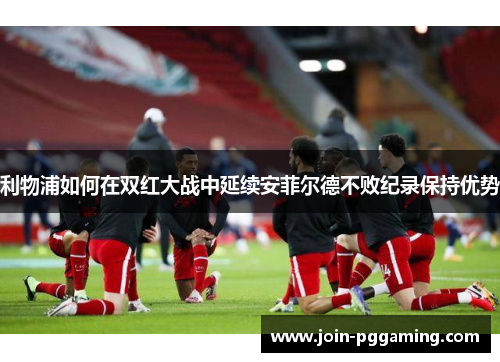 利物浦如何在双红大战中延续安菲尔德不败纪录保持优势