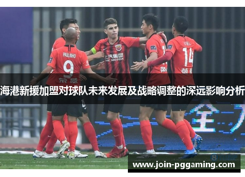 海港新援加盟对球队未来发展及战略调整的深远影响分析
