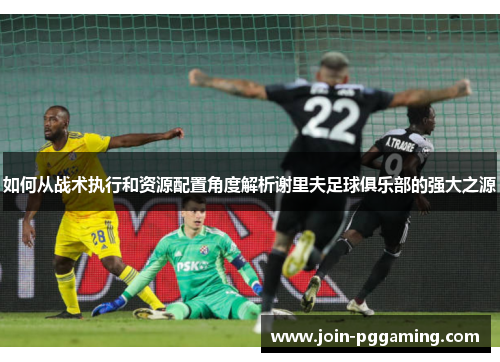如何从战术执行和资源配置角度解析谢里夫足球俱乐部的强大之源