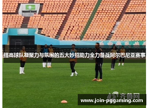 提高球队凝聚力与氛围的五大妙招助力全力备战阿尔巴尼亚赛事