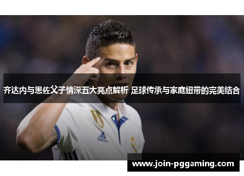 齐达内与恩佐父子情深五大亮点解析 足球传承与家庭纽带的完美结合