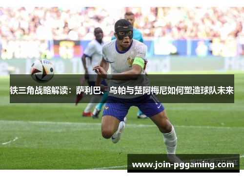 铁三角战略解读：萨利巴、乌帕与楚阿梅尼如何塑造球队未来