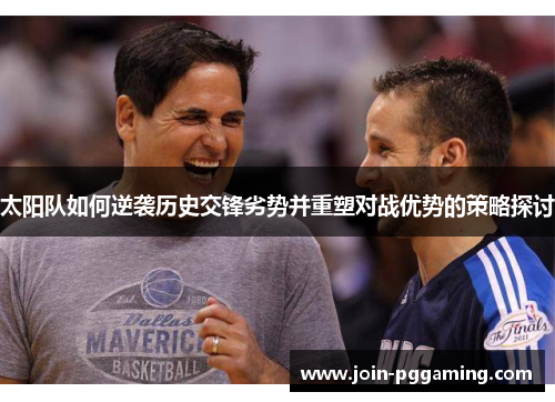 太阳队如何逆袭历史交锋劣势并重塑对战优势的策略探讨 太阳队如何逆袭历史交锋劣势并重塑对战优势的策略探讨