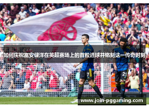 如何庆祝富安健洋在英超赛场上的首粒进球并铭刻这一传奇时刻