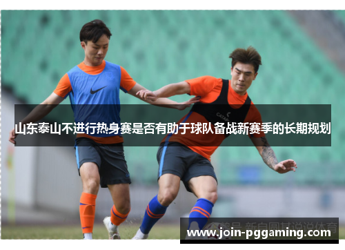 山东泰山不进行热身赛是否有助于球队备战新赛季的长期规划