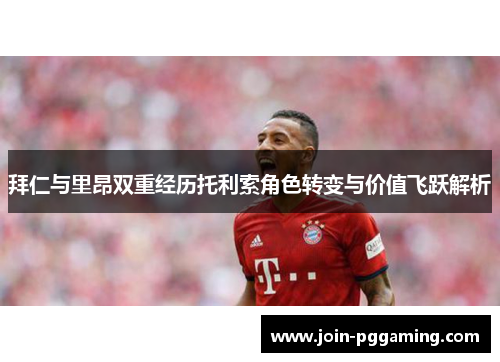 拜仁与里昂双重经历托利索角色转变与价值飞跃解析