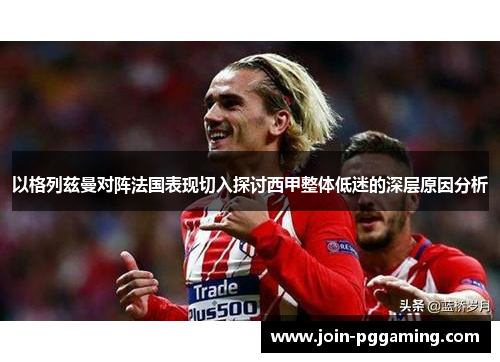 以格列兹曼对阵法国表现切入探讨西甲整体低迷的深层原因分析