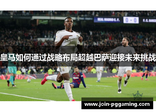 皇马如何通过战略布局超越巴萨迎接未来挑战
